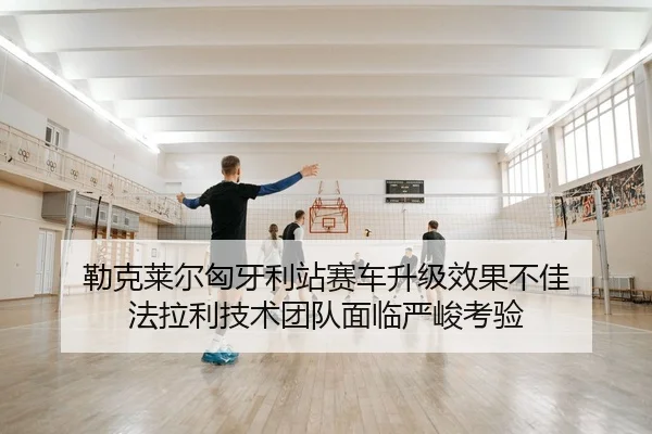 勒克莱尔匈牙利站赛车升级效果不佳 法拉利技术团队面临严峻考验